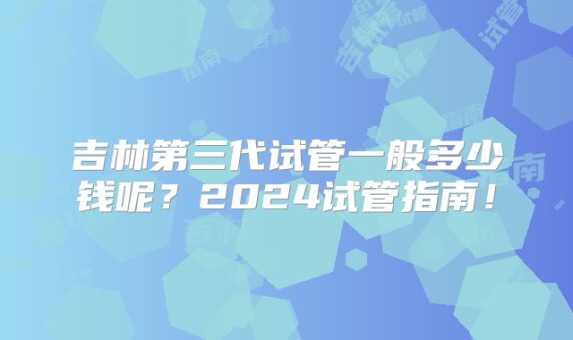 吉林第三代试管一般多少钱呢？2024试管指南！