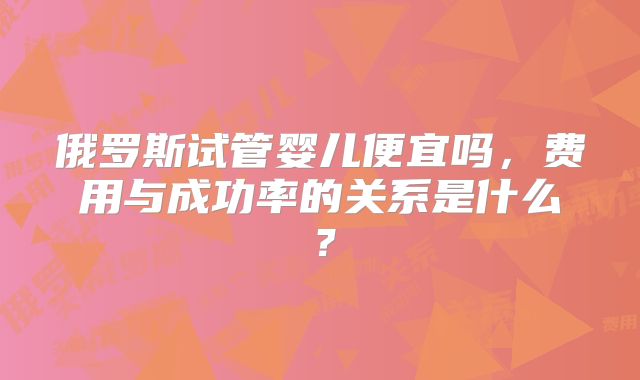俄罗斯试管婴儿便宜吗,费用与成功率的关系是什么?