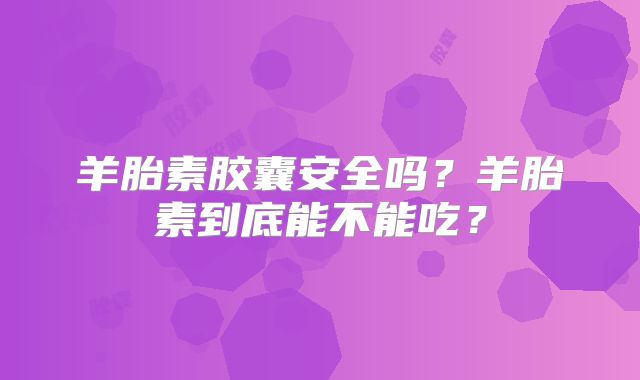 羊胎素胶囊安全吗？羊胎素到底能不能吃？