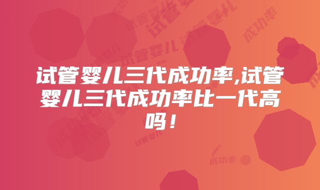 试管婴儿三代成功率,试管婴儿三代成功率比一代高吗!