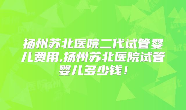 扬州苏北医院二代试管婴儿费用,扬州苏北医院试管婴儿多少钱！