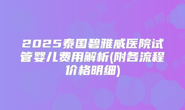 2025泰国碧雅威医院试管婴儿费用解析(附各流程价格明细)