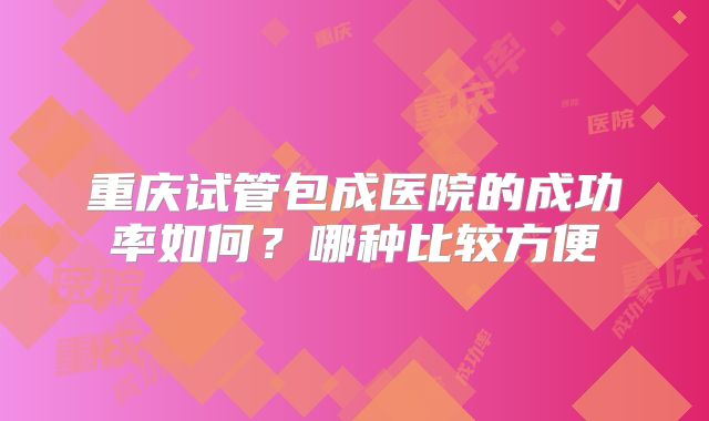 重庆试管包成医院的成功率如何?哪种比较方便