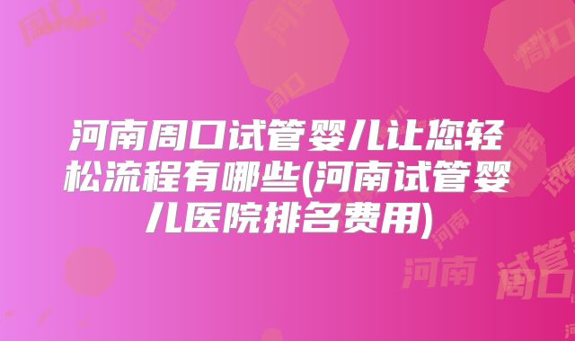 河南周口试管婴儿让您轻松流程有哪些(河南试管婴儿医院排名费用)