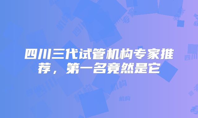 四川三代试管机构专家推荐，第一名竟然是它