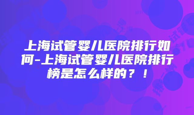 上海试管婴儿医院排行如何-上海试管婴儿医院排行榜是怎么样的?!