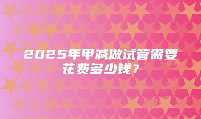 2025年甲减做试管需要花费多少钱?