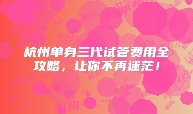 杭州单身三代试管费用全攻略，让你不再迷茫！