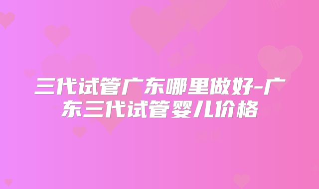 三代试管广东哪里做好-广东三代试管婴儿价格