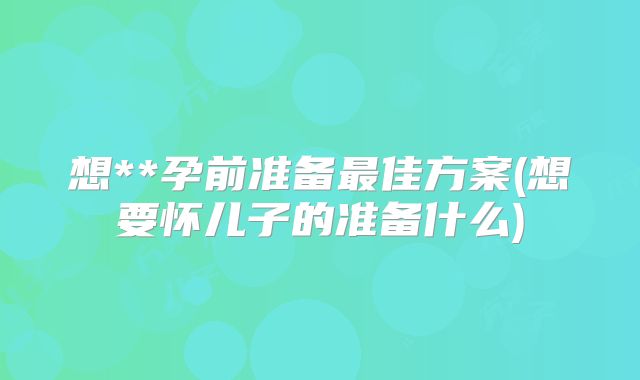 想**孕前准备最佳方案(想要怀儿子的准备什么)