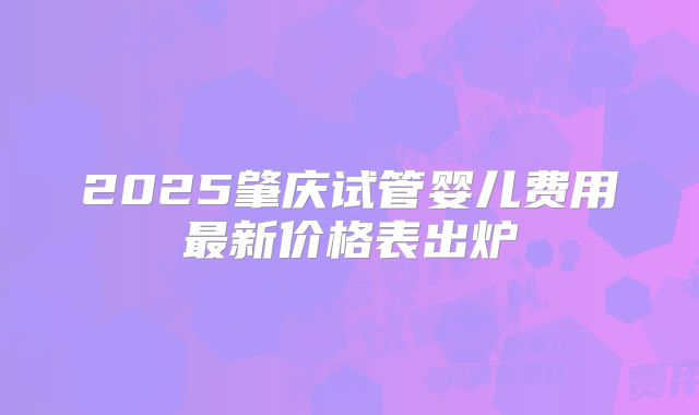 2025肇庆试管婴儿费用最新价格表出炉