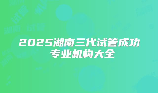 2025湖南三代试管成功 专业机构大全