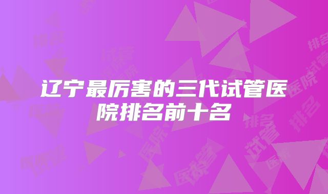 辽宁最厉害的三代试管医院排名前十名