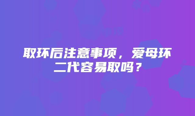 取环后注意事项，爱母环二代容易取吗？