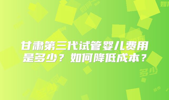 甘肃第三代试管婴儿费用是多少?如何降低成本?