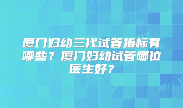 厦门妇幼三代试管指标有哪些？厦门妇幼试管哪位医生好？