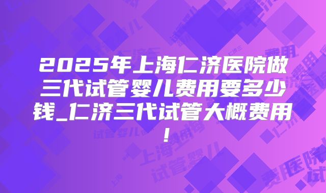 2025年上海仁济医院做三代试管婴儿费用要多少钱_仁济三代试管大概费用！
