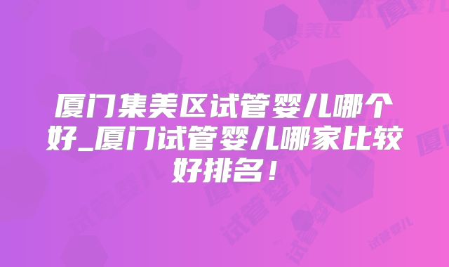 厦门集美区试管婴儿哪个好_厦门试管婴儿哪家比较好排名！