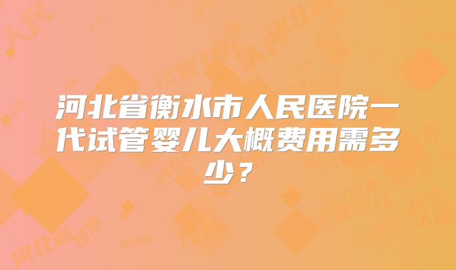 河北省衡水市人民医院一代试管婴儿大概费用需多少？