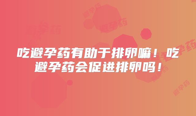 吃避孕药有助于排卵嘛！吃避孕药会促进排卵吗！