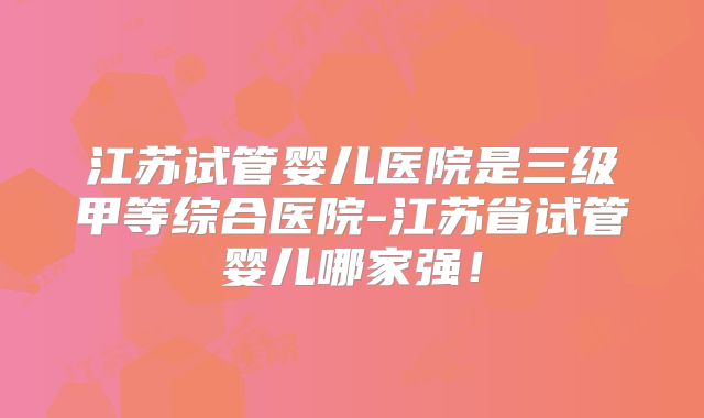 江苏试管婴儿医院是三级甲等综合医院-江苏省试管婴儿哪家强!