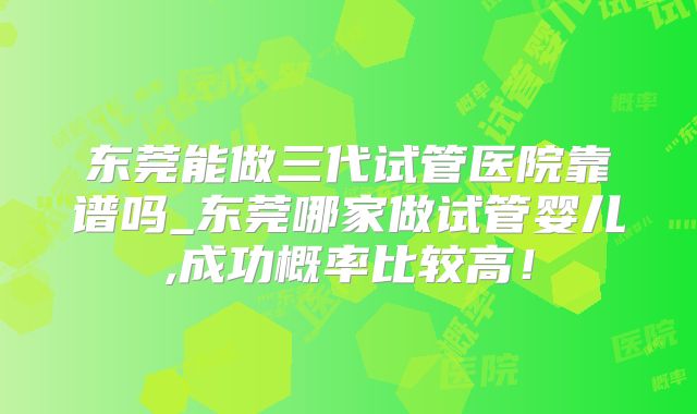 东莞能做三代试管医院靠谱吗_东莞哪家做试管婴儿,成功概率比较高!