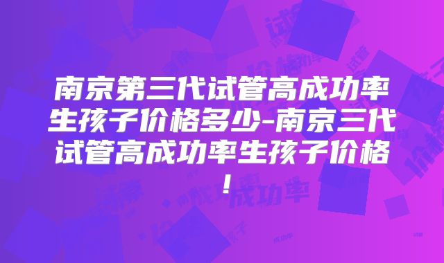 南京第三代试管高成功率生孩子价格多少-南京三代试管高成功率生孩子价格!