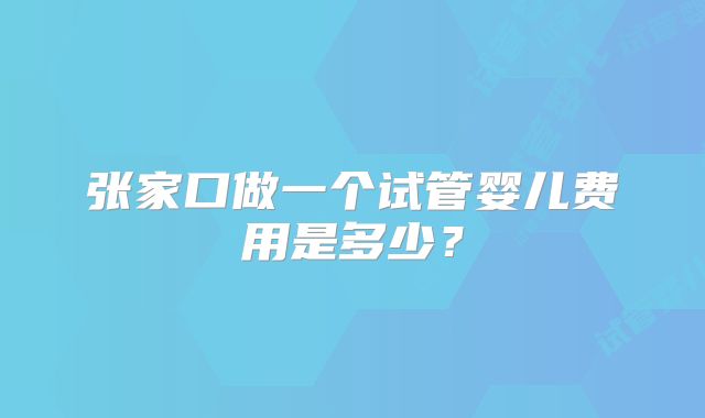 张家口做一个试管婴儿费用是多少？