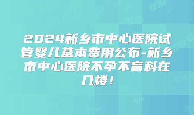 2024新乡市中心医院试管婴儿基本费用公布-新乡市中心医院不孕不育科在几楼!