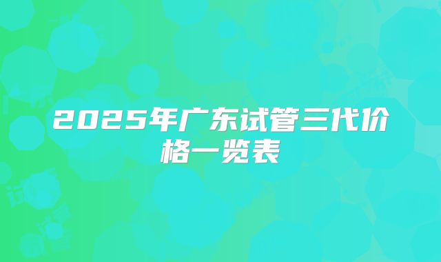 2025年广东试管三代价格一览表