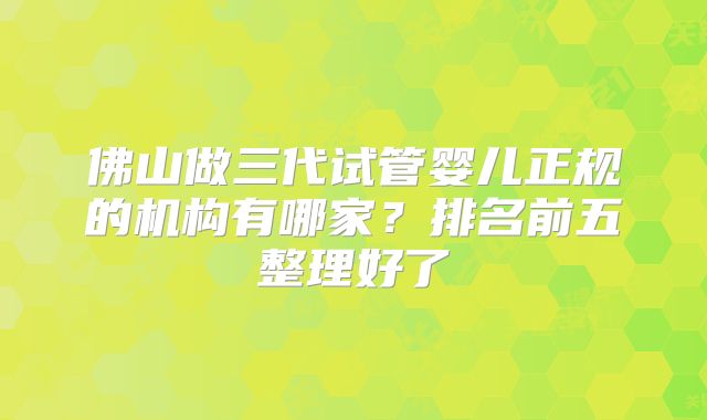 佛山做三代试管婴儿正规的机构有哪家？排名前五整理好了