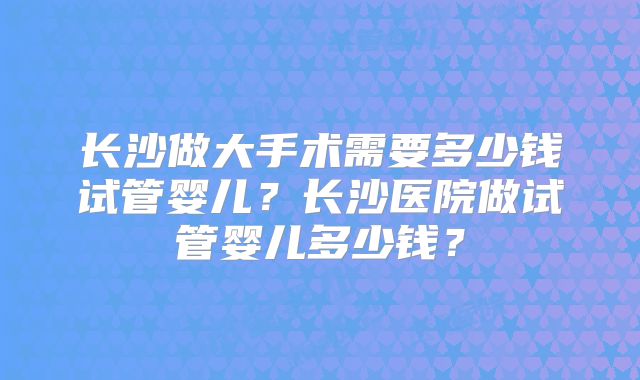 长沙做大手术需要多少钱试管婴儿？长沙医院做试管婴儿多少钱？