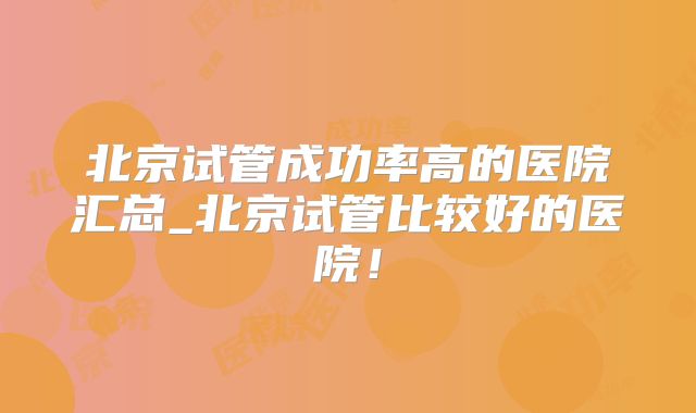 北京试管成功率高的医院汇总_北京试管比较好的医院!