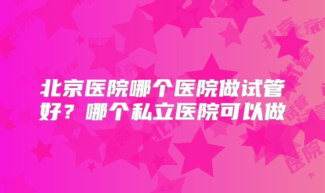北京医院哪个医院做试管好？哪个私立医院可以做