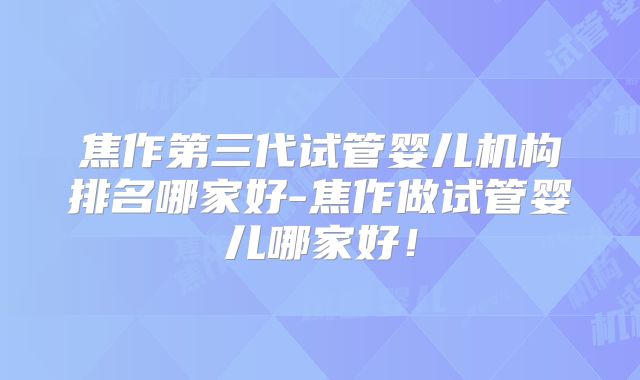 焦作第三代试管婴儿机构排名哪家好-焦作做试管婴儿哪家好！