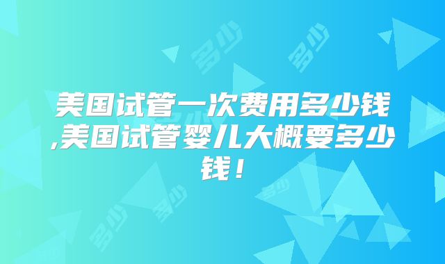美国试管一次费用多少钱,美国试管婴儿大概要多少钱！