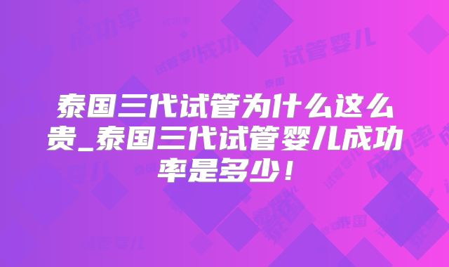泰国三代试管为什么这么贵_泰国三代试管婴儿成功率是多少！