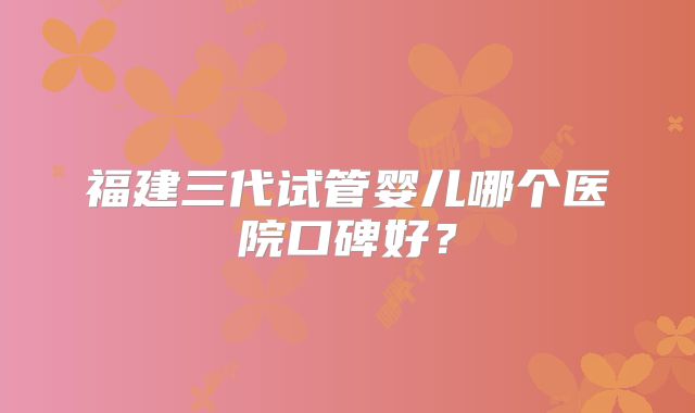 福建三代试管婴儿哪个医院口碑好?