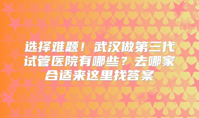 选择难题!武汉做第三代试管医院有哪些?去哪家合适来这里找答案