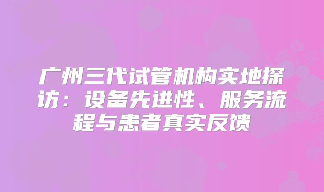 广州三代试管机构实地探访:设备先进性、服务流程与患者真实反馈