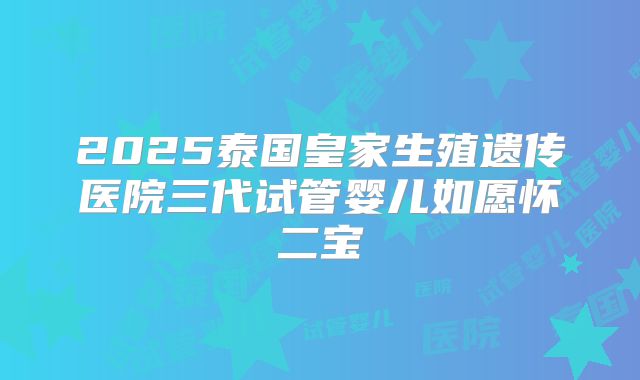 2025泰国皇家生殖遗传医院三代试管婴儿如愿怀二宝