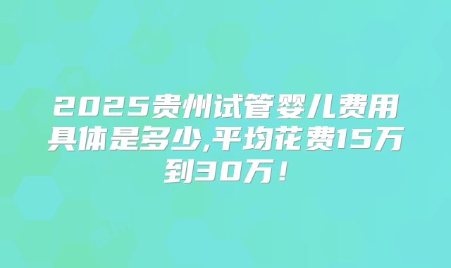 2025贵州试管婴儿费用具体是多少,平均花费15万到30万!