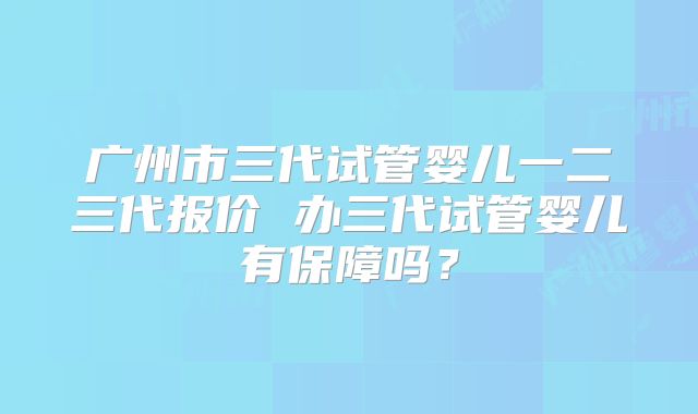 广州市三代试管婴儿一二三代报价 办三代试管婴儿有保障吗?