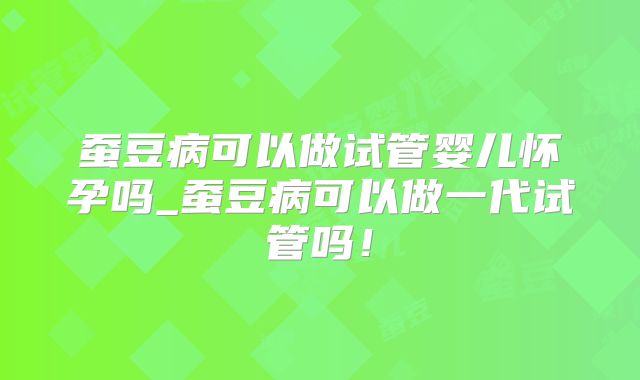 蚕豆病可以做试管婴儿怀孕吗_蚕豆病可以做一代试管吗！