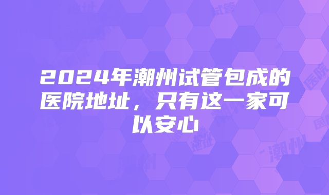 2024年潮州试管包成的医院地址,只有这一家可以安心