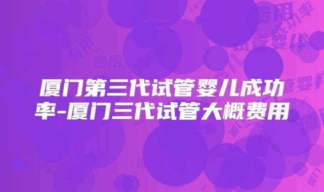 厦门第三代试管婴儿成功率-厦门三代试管大概费用