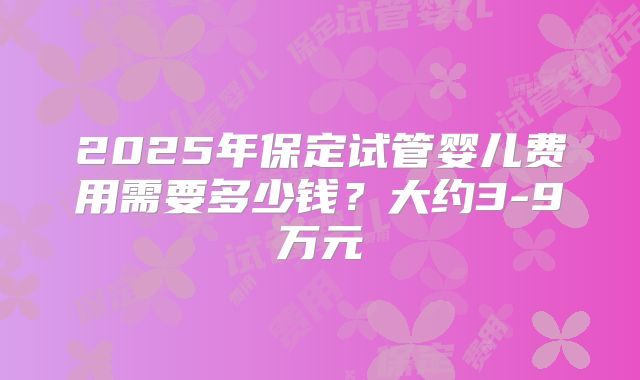 2025年保定试管婴儿费用需要多少钱?大约3-9万元