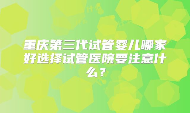 重庆第三代试管婴儿哪家好选择试管医院要注意什么?