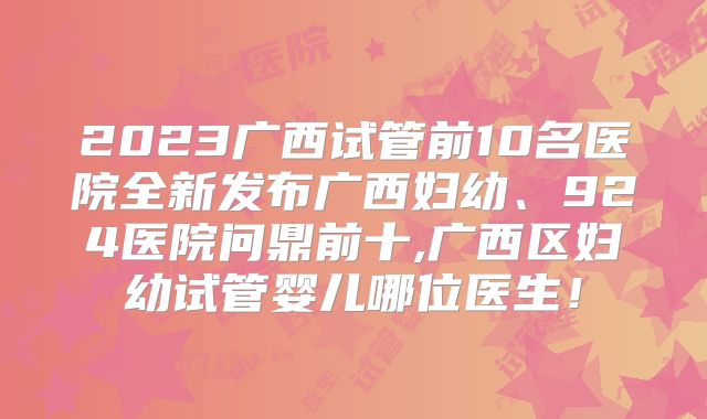 2023广西试管前10名医院全新发布广西妇幼、924医院问鼎前十,广西区妇幼试管婴儿哪位医生!