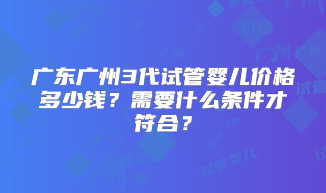 广东广州3代试管婴儿价格多少钱?需要什么条件才符合?